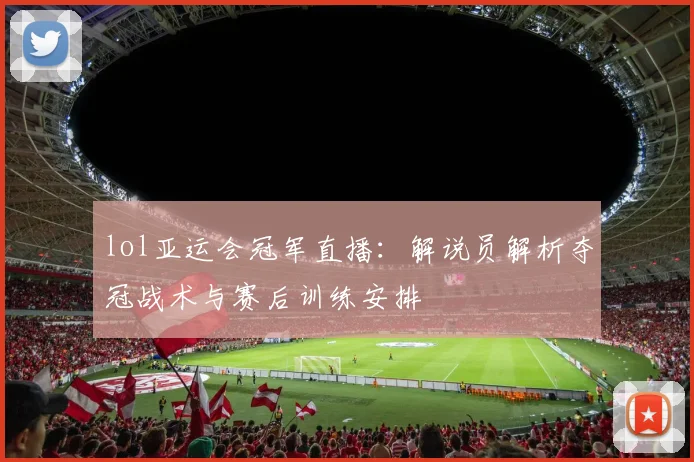 lol亚运会冠军直播：解说员解析夺冠战术与赛后训练安排