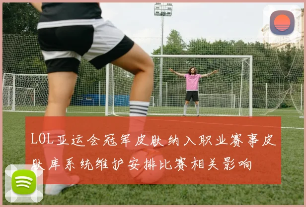 LOL亚运会冠军皮肤纳入职业赛事皮肤库系统维护安排比赛相关影响