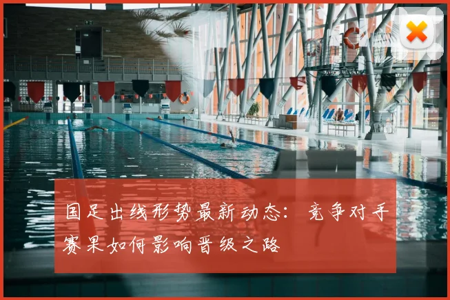 国足出线形势最新动态：竞争对手赛果如何影响晋级之路