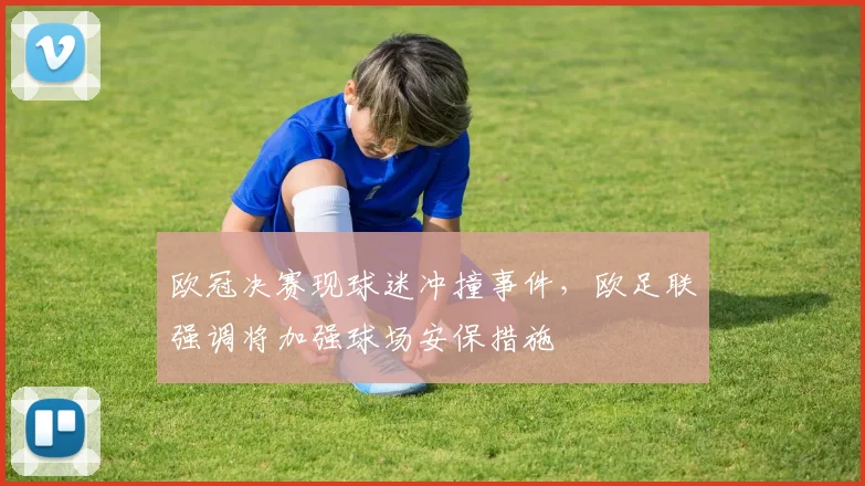 欧冠决赛现球迷冲撞事件，欧足联强调将加强球场安保措施