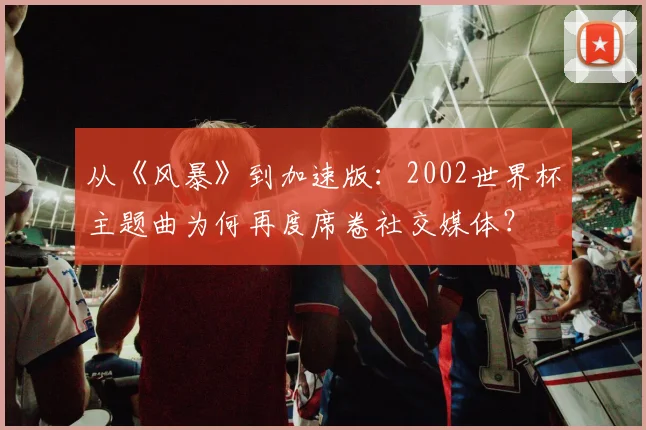 从《风暴》到加速版：2002世界杯主题曲为何再度席卷社交媒体？