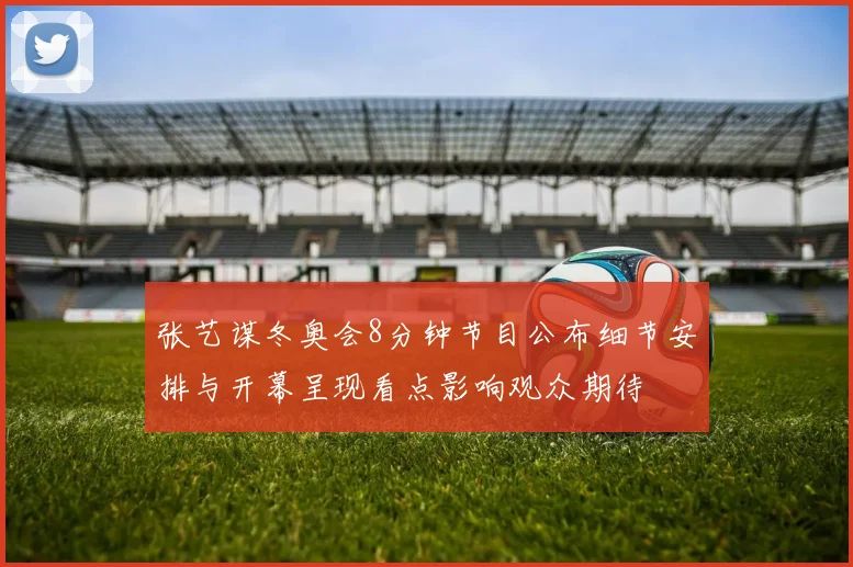 张艺谋冬奥会8分钟节目公布细节安排与开幕呈现看点影响观众期待