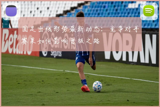 国足出线形势最新动态：竞争对手赛果如何影响晋级之路
