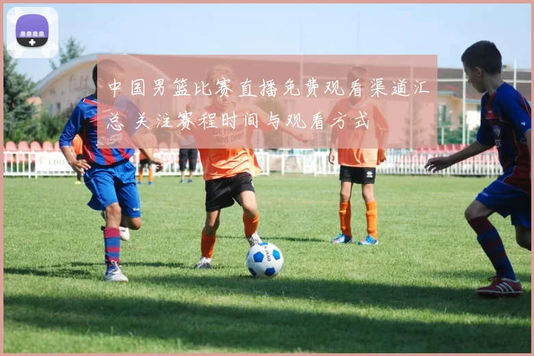 中国男篮比赛直播免费观看渠道汇总 关注赛程时间与观看方式