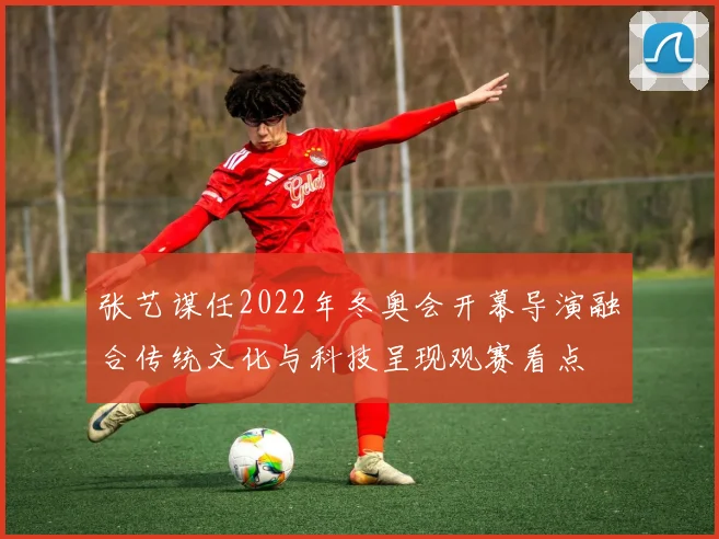 张艺谋任2022年冬奥会开幕导演融合传统文化与科技呈现观赛看点