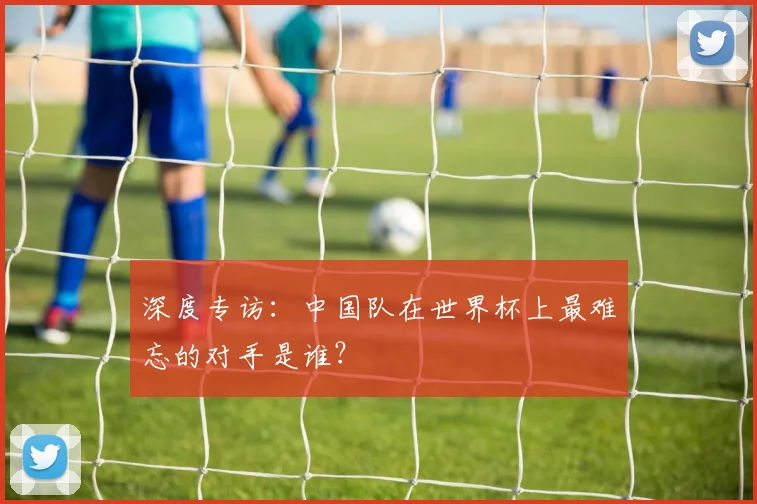深度专访：中国队在世界杯上最难忘的对手是谁？