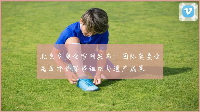 北京冬奥会官网发布：国际奥委会高度评价赛事组织与遗产成果