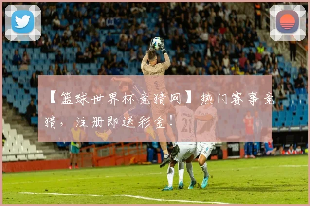 【篮球世界杯竞猜网】热门赛事竞猜，注册即送彩金！