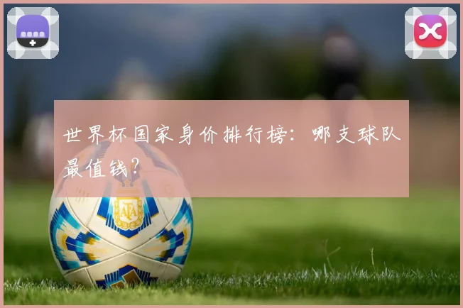 世界杯国家身价排行榜：哪支球队最值钱？