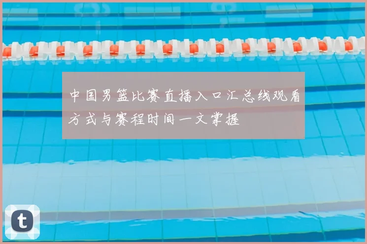 中国男篮比赛直播入口汇总线观看方式与赛程时间一文掌握