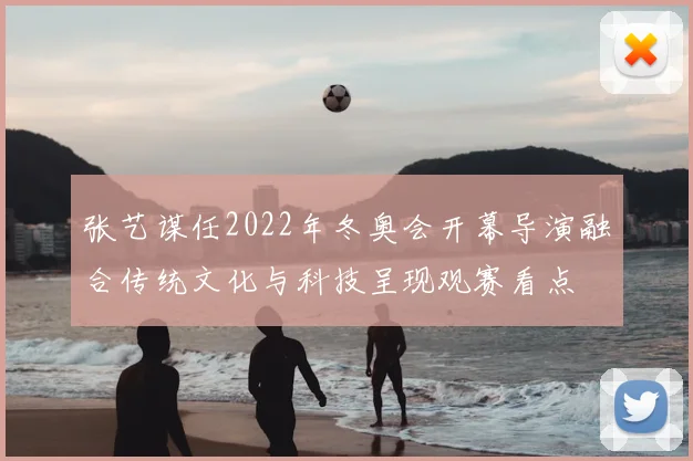 张艺谋任2022年冬奥会开幕导演融合传统文化与科技呈现观赛看点