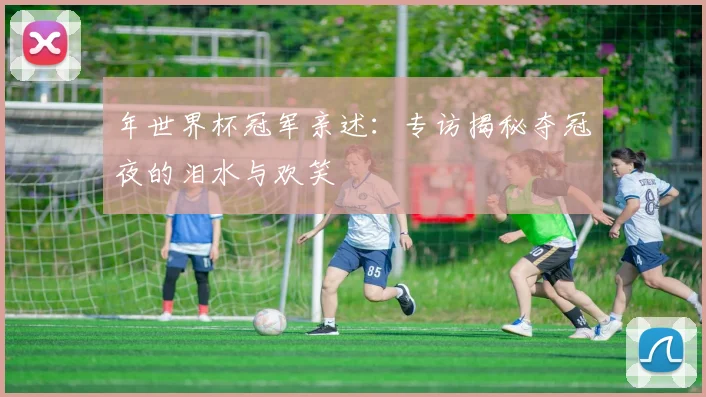 年世界杯冠军亲述：专访揭秘夺冠夜的泪水与欢笑