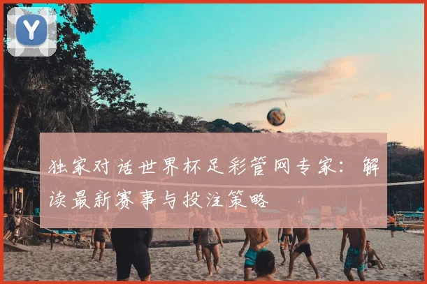 独家对话世界杯足彩管网专家：解读最新赛事与投注策略
