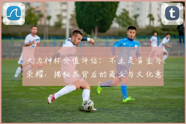 大力神杯价值评估：不止是黄金与荣耀，揭秘其背后的商业与文化意义