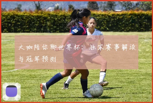 大咖陪你聊世界杯：独家赛事解读与冠军预测