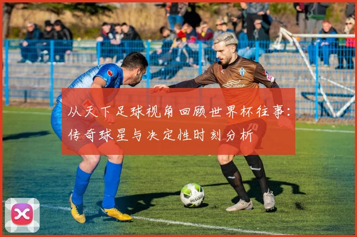 从天下足球视角回顾世界杯往事：传奇球星与决定性时刻分析