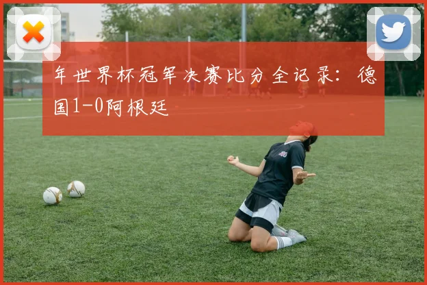 年世界杯冠军决赛比分全记录：德国1-0阿根廷